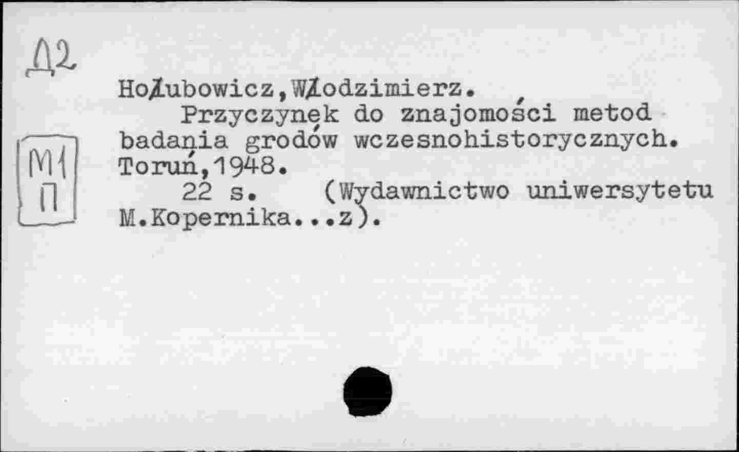 ﻿Ho/ubowicz,WZodzimierz. t
Przyczynek do znajomosci metod badania grodow wczesnohistorycznych. Torun,1948.
22 s. (Wydawnictwo uniwersytetu M.Kopemika.. .z).